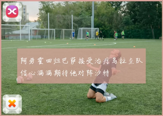 阿劳霍回归巴萨接受治疗乌拉圭队信心满满期待他对阵沙特